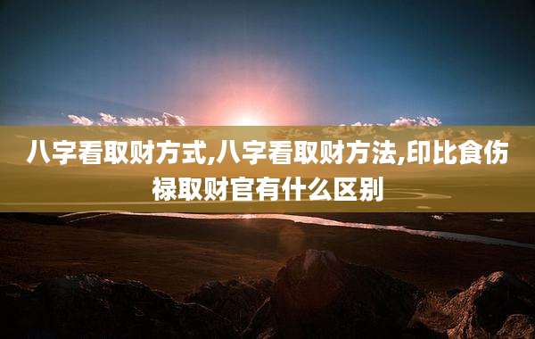 八字看取财方式,八字看取财方法,印比食伤禄取财官有什么区别