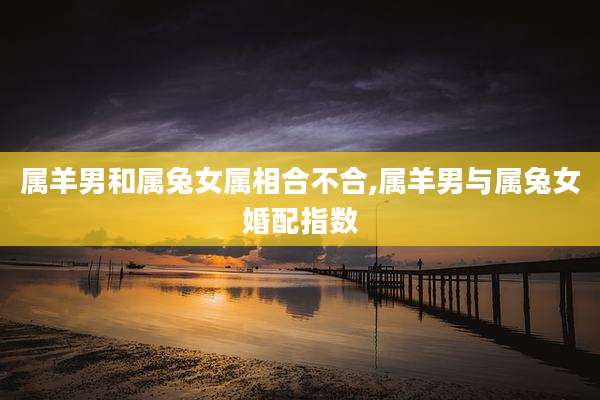 属羊男和属兔女属相合不合,属羊男与属兔女婚配指数