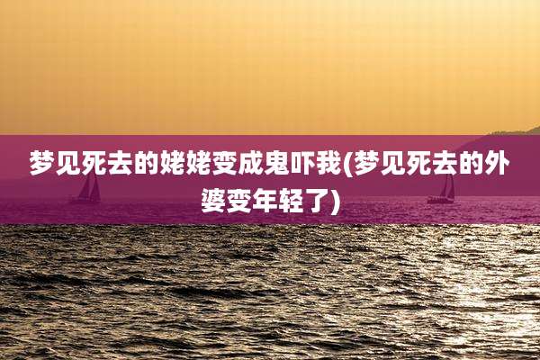 梦见死去的姥姥变成鬼吓我(梦见死去的外婆变年轻了)