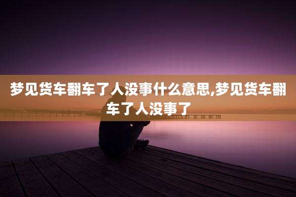 梦见货车翻车了人没事什么意思,梦见货车翻车了人没事了