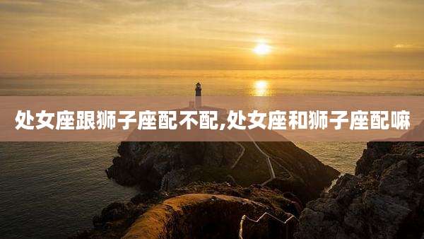 处女座跟狮子座配不配,处女座和狮子座配嘛