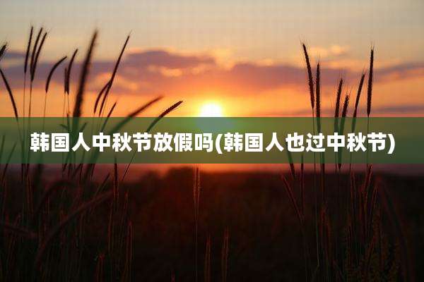 韩国人中秋节放假吗(韩国人也过中秋节)