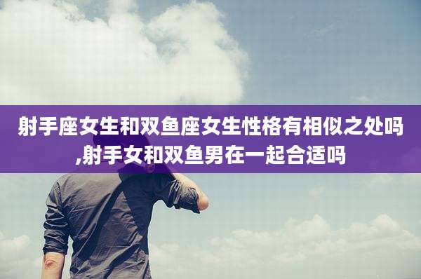 射手座女生和双鱼座女生性格有相似之处吗,射手女和双鱼男在一起合适吗
