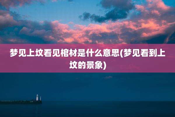 梦见上坟看见棺材是什么意思(梦见看到上坟的景象)