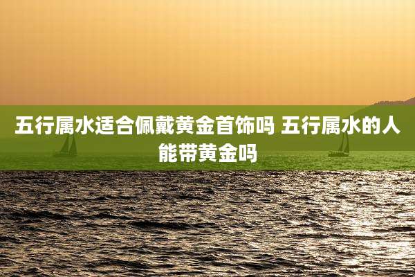 五行属水适合佩戴黄金首饰吗 五行属水的人能带黄金吗