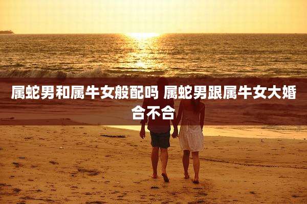 属蛇男和属牛女般配吗 属蛇男跟属牛女大婚合不合