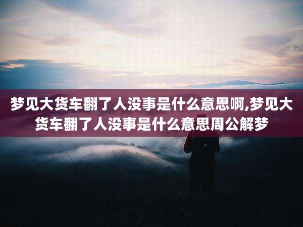 梦见大货车翻了人没事是什么意思啊,梦见大货车翻了人没事是什么意思周公解梦
