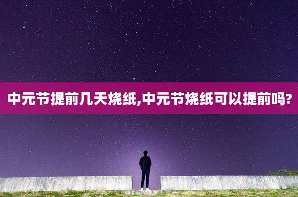 中元节提前几天烧纸,中元节烧纸可以提前吗?