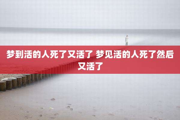 梦到活的人死了又活了 梦见活的人死了然后又活了