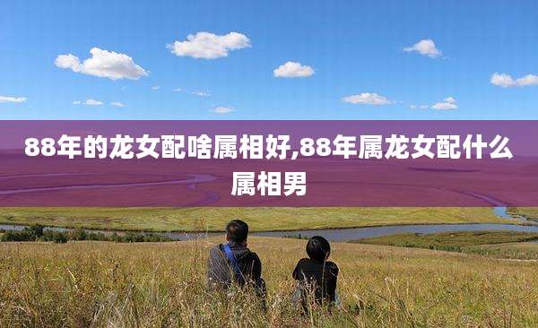 88年的龙女配啥属相好,88年属龙女配什么属相男