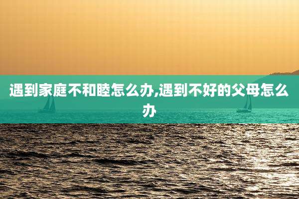 遇到家庭不和睦怎么办,遇到不好的父母怎么办