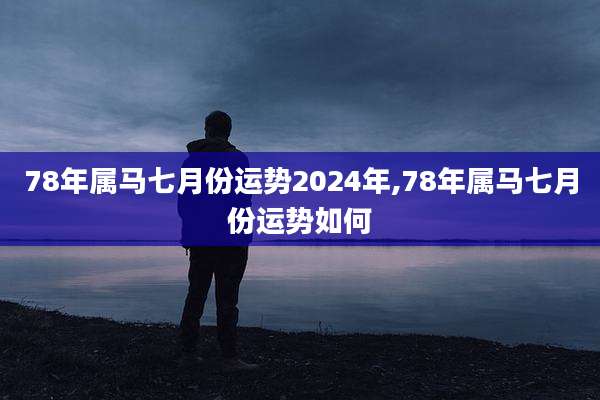 78年属马七月份运势2024年,78年属马七月份运势如何