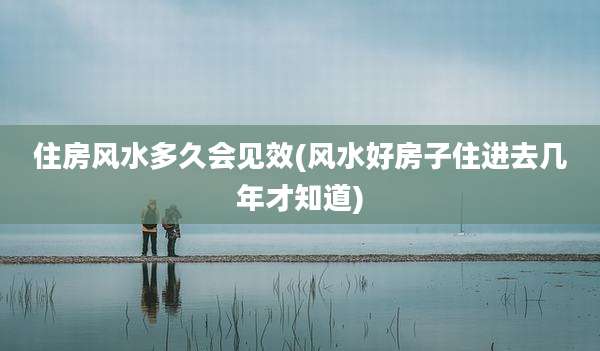 住房风水多久会见效(风水好房子住进去几年才知道)