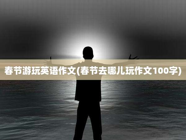 春节游玩英语作文(春节去哪儿玩作文100字)