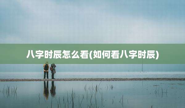 八字时辰怎么看(如何看八字时辰)