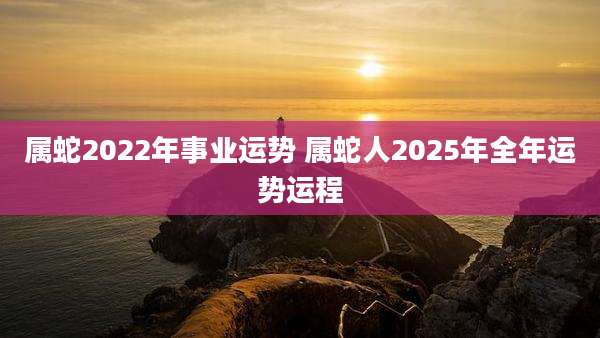 属蛇2022年事业运势 属蛇人2025年全年运势运程
