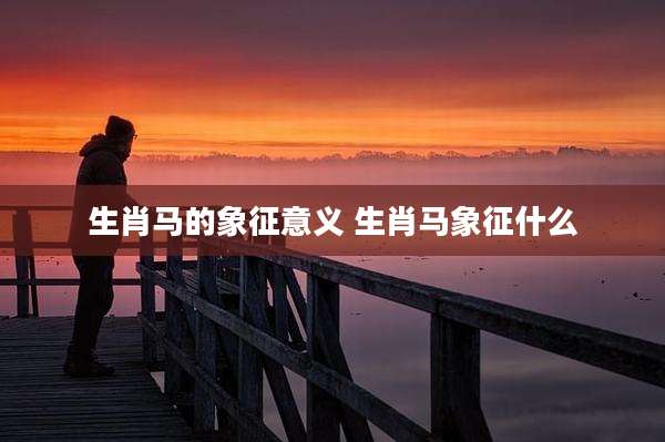 生肖马的象征意义 生肖马象征什么