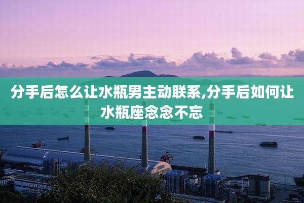 分手后怎么让水瓶男主动联系,分手后如何让水瓶座念念不忘