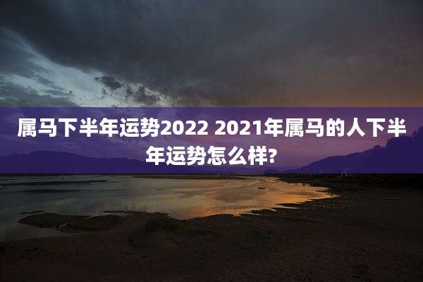 属马下半年运势2022 2021年属马的人下半年运势怎么样?