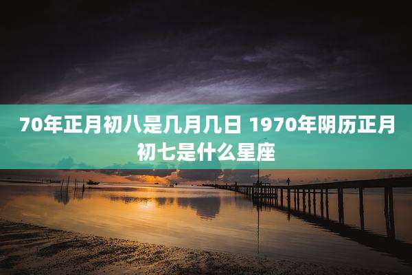 70年正月初八是几月几日 1970年阴历正月初七是什么星座