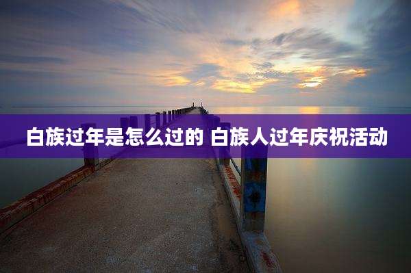 白族过年是怎么过的 白族人过年庆祝活动