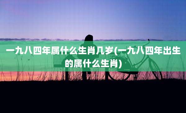 一九八四年属什么生肖几岁(一九八四年出生的属什么生肖)