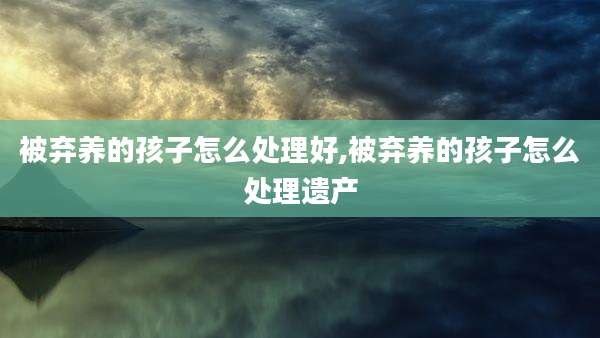 被弃养的孩子怎么处理好,被弃养的孩子怎么处理遗产
