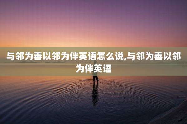 与邻为善以邻为伴英语怎么说,与邻为善以邻为伴英语