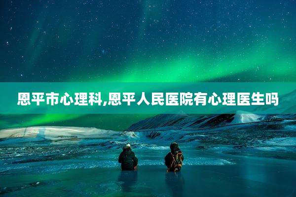 恩平市心理科,恩平人民医院有心理医生吗