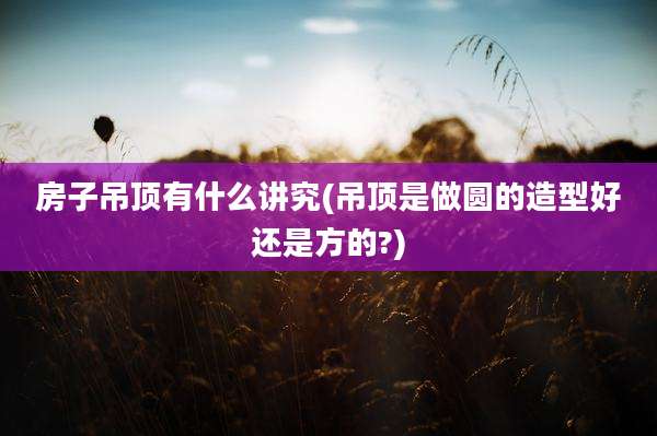 房子吊顶有什么讲究(吊顶是做圆的造型好还是方的?)