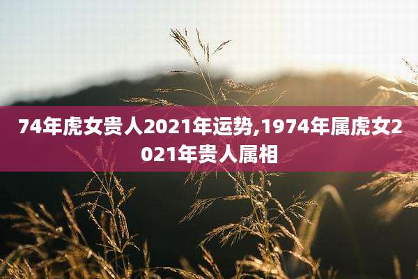 74年虎女贵人2021年运势,1974年属虎女2021年贵人属相