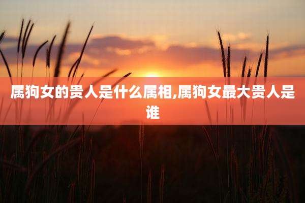 属狗女的贵人是什么属相,属狗女最大贵人是谁