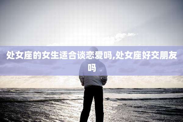 处女座的女生适合谈恋爱吗,处女座好交朋友吗