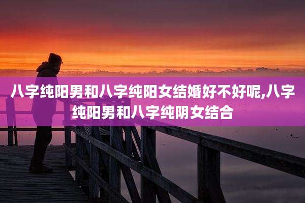 八字纯阳男和八字纯阳女结婚好不好呢,八字纯阳男和八字纯阴女结合