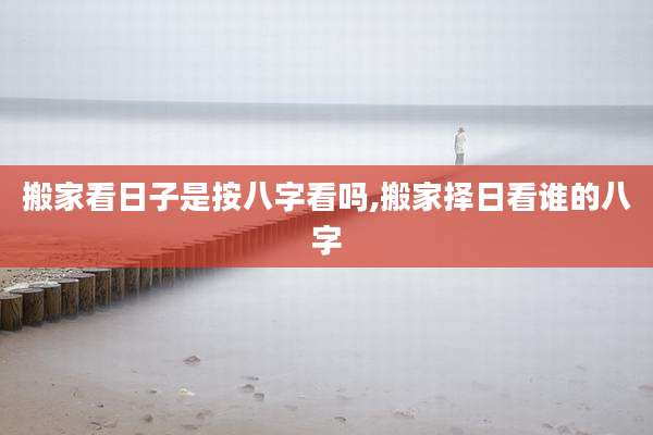 搬家看日子是按八字看吗,搬家择日看谁的八字