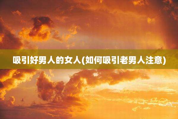 吸引好男人的女人(如何吸引老男人注意)