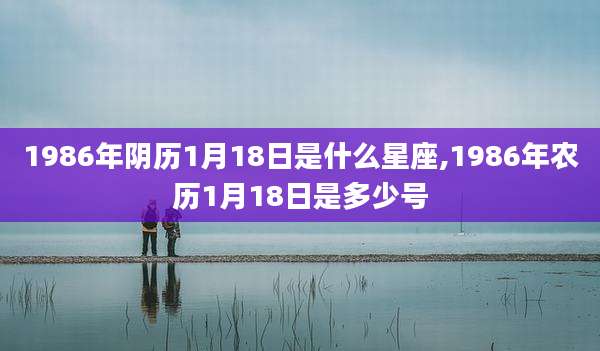 1986年阴历1月18日是什么星座,1986年农历1月18日是多少号