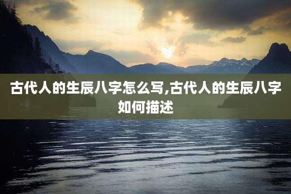 古代人的生辰八字怎么写,古代人的生辰八字如何描述