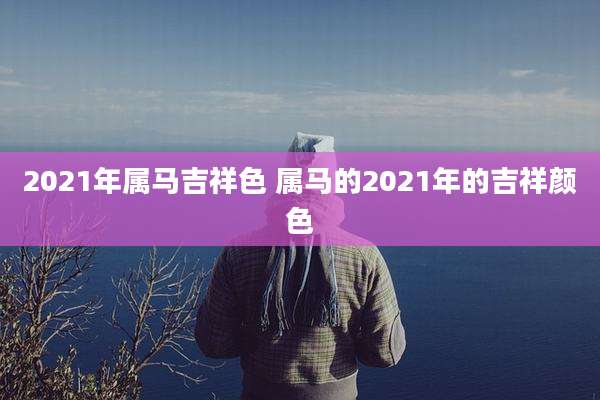 2021年属马吉祥色 属马的2021年的吉祥颜色