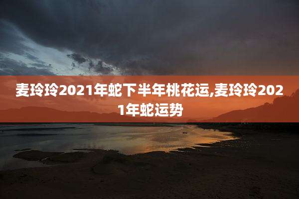 麦玲玲2021年蛇下半年桃花运,麦玲玲2021年蛇运势