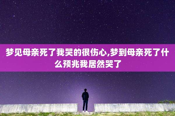 梦见母亲死了我哭的很伤心,梦到母亲死了什么预兆我居然哭了