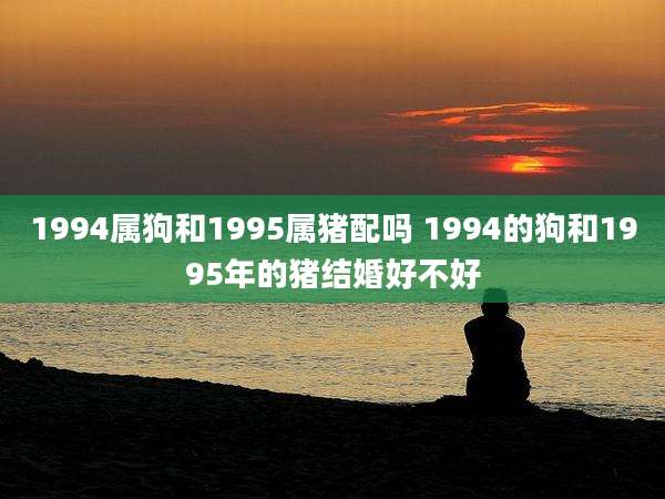 1994属狗和1995属猪配吗 1994的狗和1995年的猪结婚好不好