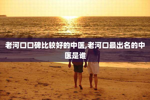老河口口碑比较好的中医,老河口最出名的中医是谁