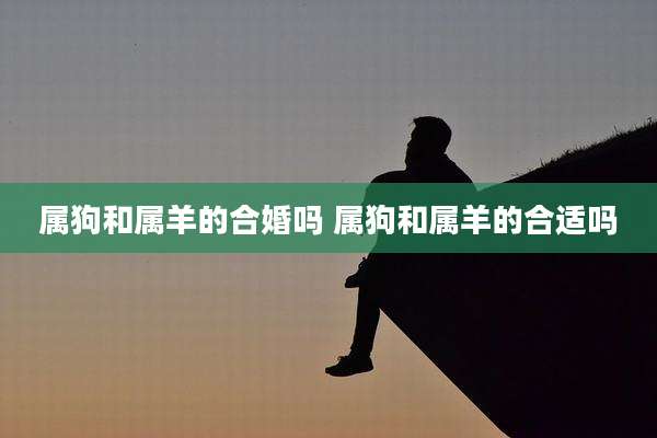 属狗和属羊的合婚吗 属狗和属羊的合适吗