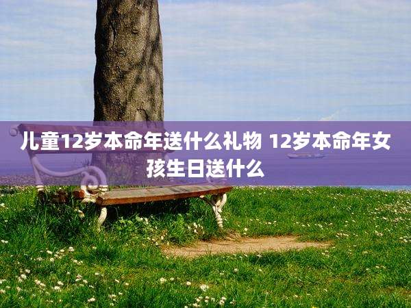儿童12岁本命年送什么礼物 12岁本命年女孩生日送什么