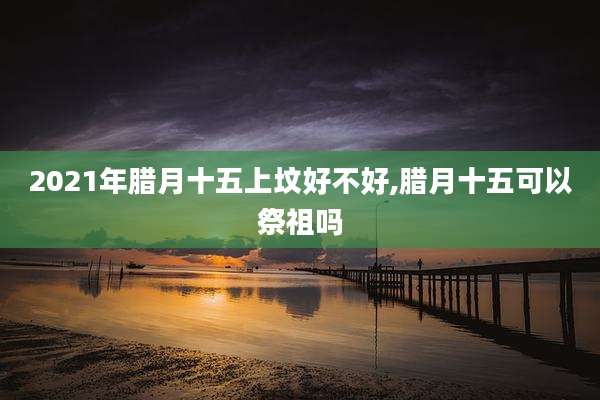 2021年腊月十五上坟好不好,腊月十五可以祭祖吗