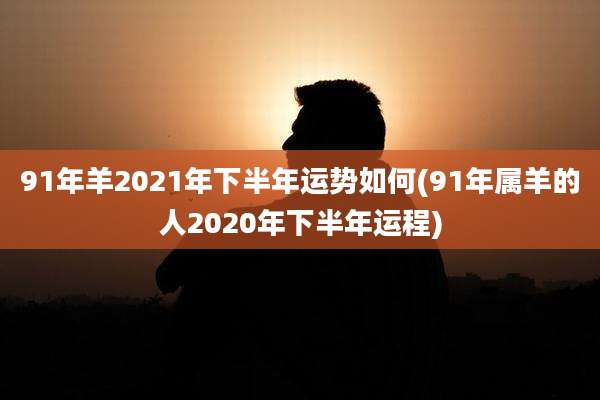 91年羊2021年下半年运势如何(91年属羊的人2020年下半年运程)