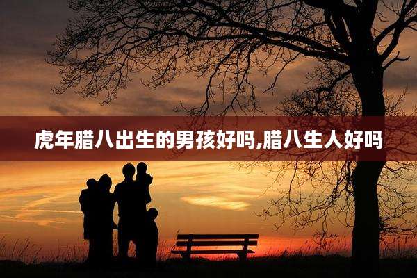 虎年腊八出生的男孩好吗,腊八生人好吗