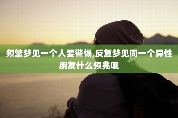 频繁梦见一个人要警惕,反复梦见同一个异性朋友什么预兆呢