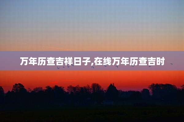 万年历查吉祥日子,在线万年历查吉时
